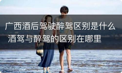 广西酒后驾驶醉驾区别是什么 酒驾与醉驾的区别在哪里