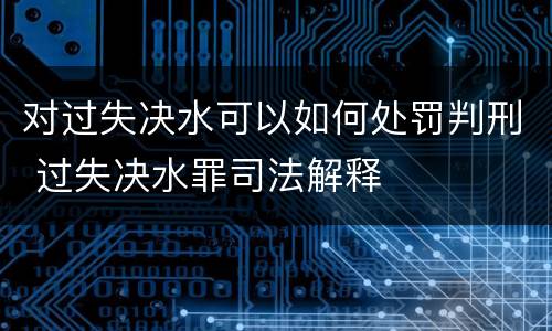 对过失决水可以如何处罚判刑 过失决水罪司法解释