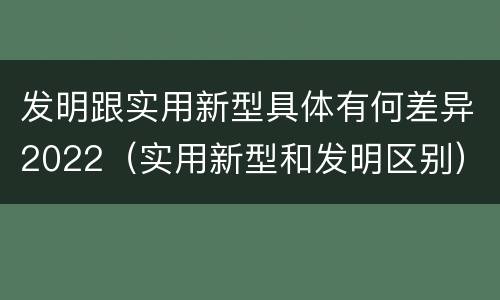 发明跟实用新型具体有何差异2022（实用新型和发明区别）