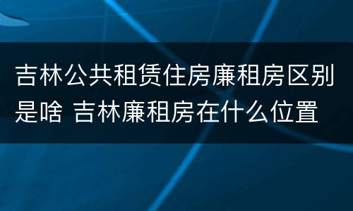 吉林公共租赁住房廉租房区别是啥 吉林廉租房在什么位置