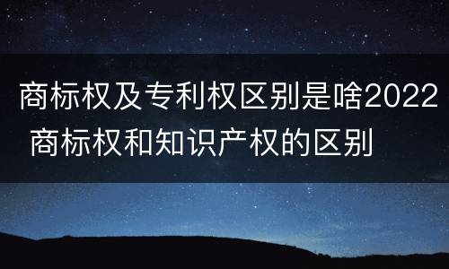 商标权及专利权区别是啥2022 商标权和知识产权的区别