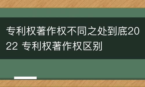 专利权著作权不同之处到底2022 专利权著作权区别