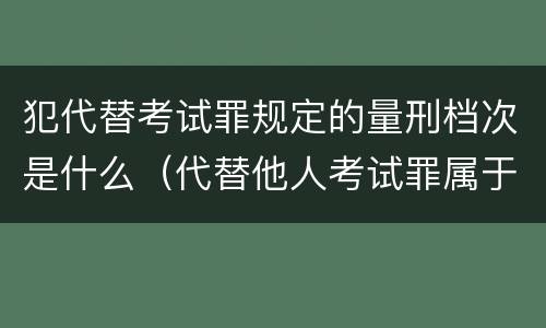 犯代替考试罪规定的量刑档次是什么（代替他人考试罪属于什么类犯罪）