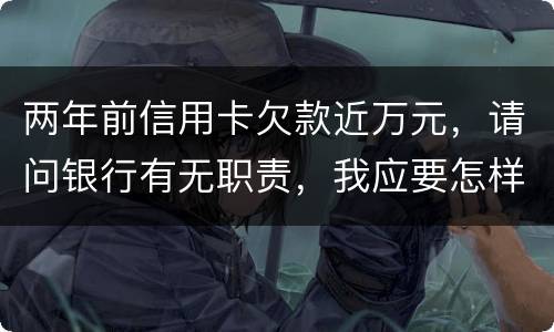 两年前信用卡欠款近万元，请问银行有无职责，我应要怎样做