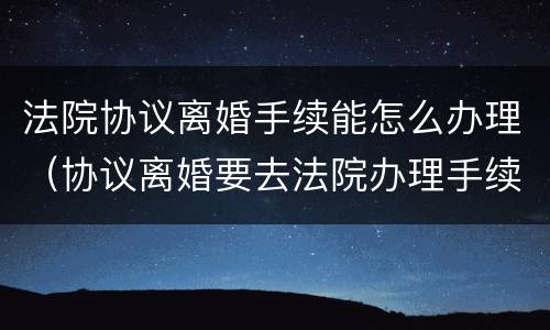 法院协议离婚手续能怎么办理（协议离婚要去法院办理手续吗）
