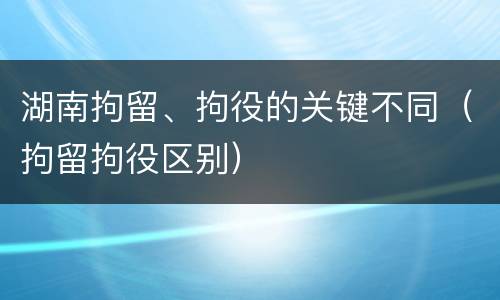 湖南拘留、拘役的关键不同（拘留拘役区别）