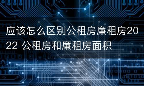 应该怎么区别公租房廉租房2022 公租房和廉租房面积