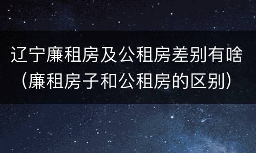 辽宁廉租房及公租房差别有啥（廉租房子和公租房的区别）