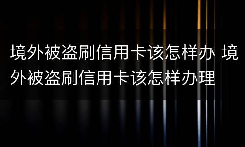 境外被盗刷信用卡该怎样办 境外被盗刷信用卡该怎样办理