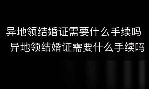 异地领结婚证需要什么手续吗 异地领结婚证需要什么手续吗现在