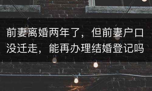 前妻离婚两年了，但前妻户口没迁走，能再办理结婚登记吗和现任的女友怎样办
