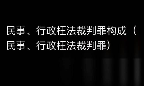 民事、行政枉法裁判罪构成（民事、行政枉法裁判罪）