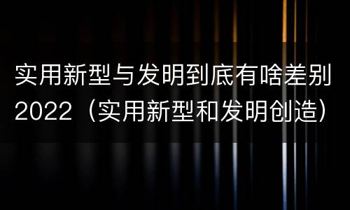 实用新型与发明到底有啥差别2022（实用新型和发明创造）