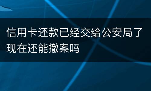 信用卡还款已经交给公安局了现在还能撤案吗