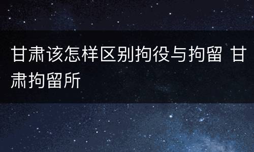 甘肃该怎样区别拘役与拘留 甘肃拘留所