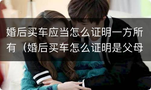 婚后买车应当怎么证明一方所有（婚后买车怎么证明是父母买的）