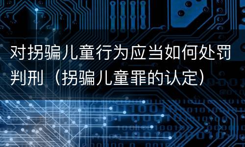 对拐骗儿童行为应当如何处罚判刑（拐骗儿童罪的认定）