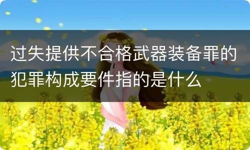 过失提供不合格武器装备罪的犯罪构成要件指的是什么