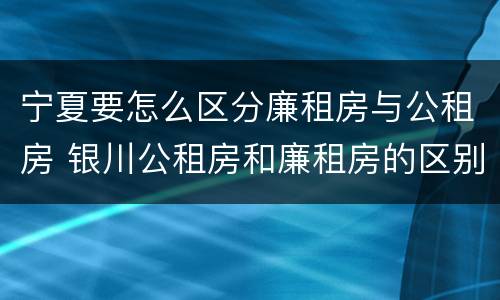 宁夏要怎么区分廉租房与公租房 银川公租房和廉租房的区别