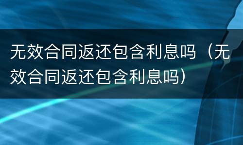 无效合同返还包含利息吗（无效合同返还包含利息吗）