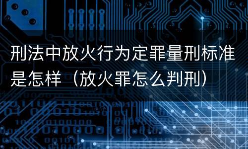 刑法中放火行为定罪量刑标准是怎样（放火罪怎么判刑）