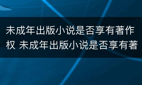 未成年出版小说是否享有著作权 未成年出版小说是否享有著作权
