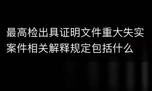 最高检出具证明文件重大失实案件相关解释规定包括什么