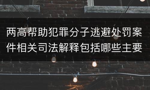 两高帮助犯罪分子逃避处罚案件相关司法解释包括哪些主要内容