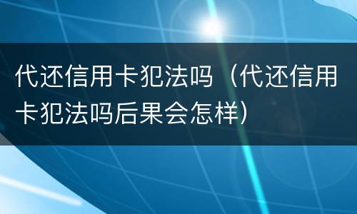 代还信用卡犯法吗（代还信用卡犯法吗后果会怎样）