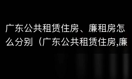 广东公共租赁住房、廉租房怎么分别（广东公共租赁住房,廉租房怎么分别买卖）