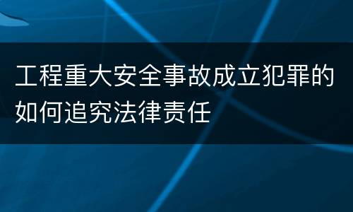 工程重大安全事故成立犯罪的如何追究法律责任