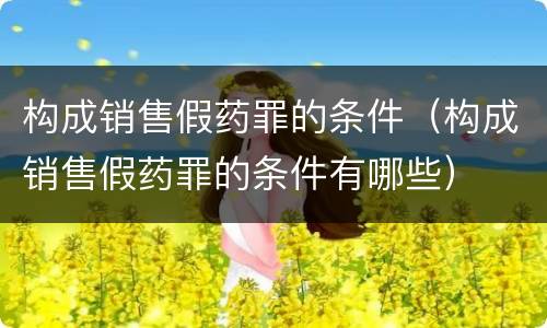 构成销售假药罪的条件（构成销售假药罪的条件有哪些）
