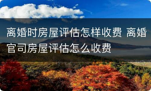 离婚时房屋评估怎样收费 离婚官司房屋评估怎么收费