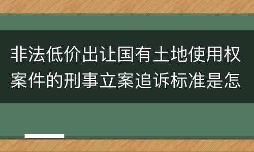 非法低价出让国有土地使用权案件的刑事立案追诉标准是怎样规定