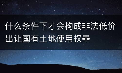 什么条件下才会构成非法低价出让国有土地使用权罪