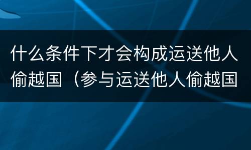 什么条件下才会构成运送他人偷越国（参与运送他人偷越国境）