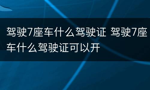 驾驶7座车什么驾驶证 驾驶7座车什么驾驶证可以开