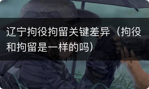 辽宁拘役拘留关键差异（拘役和拘留是一样的吗）