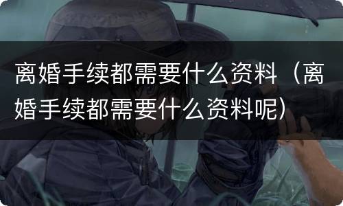 离婚手续都需要什么资料（离婚手续都需要什么资料呢）
