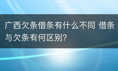 广西欠条借条有什么不同 借条与欠条有何区别?