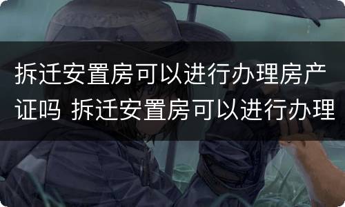 拆迁安置房可以进行办理房产证吗 拆迁安置房可以进行办理房产证吗要多少钱