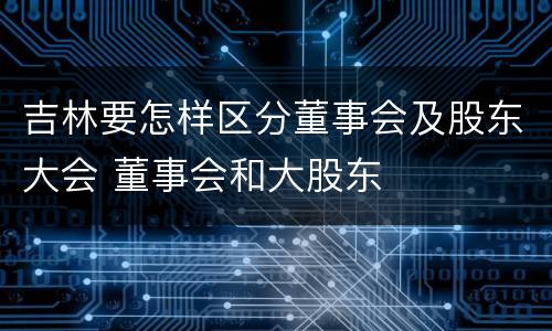吉林要怎样区分董事会及股东大会 董事会和大股东