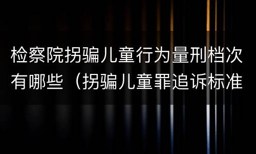 检察院拐骗儿童行为量刑档次有哪些（拐骗儿童罪追诉标准）