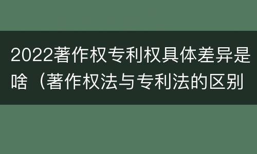 2022著作权专利权具体差异是啥（著作权法与专利法的区别）