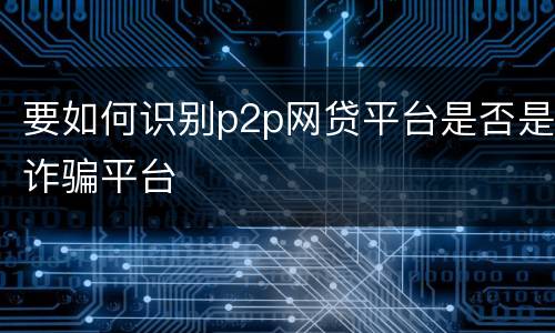 要如何识别p2p网贷平台是否是诈骗平台