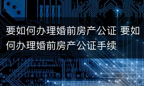 要如何办理婚前房产公证 要如何办理婚前房产公证手续