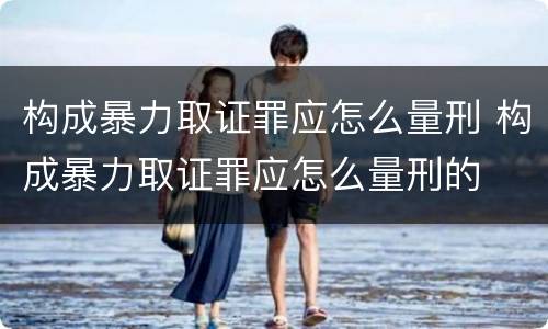 构成暴力取证罪应怎么量刑 构成暴力取证罪应怎么量刑的