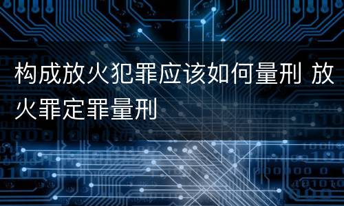 构成放火犯罪应该如何量刑 放火罪定罪量刑