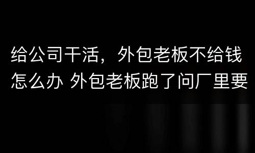 给公司干活，外包老板不给钱怎么办 外包老板跑了问厂里要钱他不给怎么办
