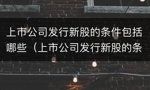 上市公司发行新股的条件包括哪些（上市公司发行新股的条件包括哪些内容）